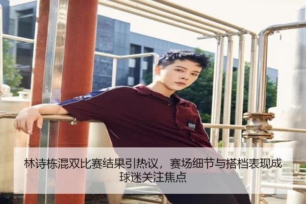 林诗栋混双比赛结果引热议，赛场细节与搭档表现成球迷关注焦点